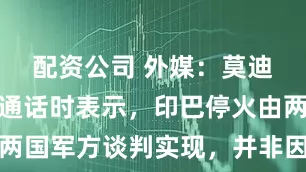 配资公司 外媒：莫迪与特朗普通话时表示，印巴停火由两国军方谈判实现，并非因为美国调停
