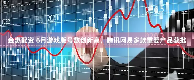 金惠配资 6月游戏版号数创新高，腾讯网易多款重要产品获批