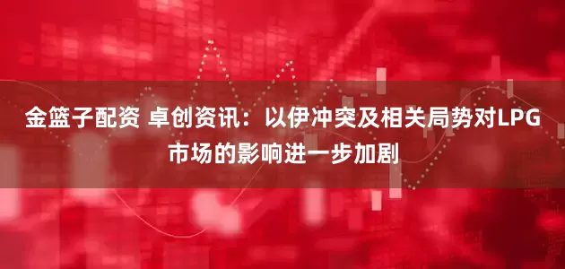 金篮子配资 卓创资讯：以伊冲突及相关局势对LPG市场的影响进一步加剧