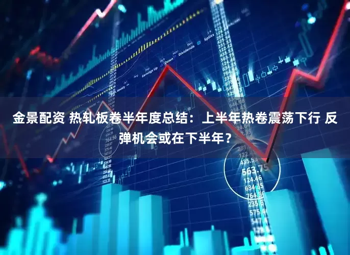 金景配资 热轧板卷半年度总结：上半年热卷震荡下行 反弹机会或在下半年？