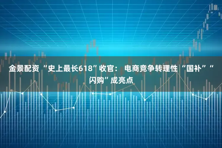 金景配资 “史上最长618”收官： 电商竞争转理性 “国补”“闪购”成亮点