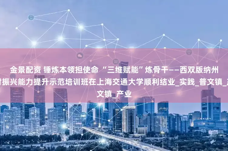 金景配资 锤炼本领担使命 “三维赋能”炼骨干——西双版纳州乡村振兴能力提升示范培训班在上海交通大学顺利结业_实践_普文镇_产业