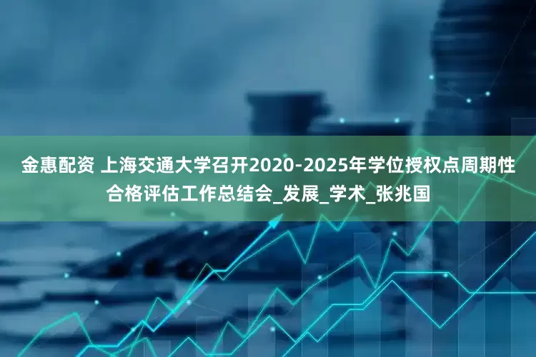 金惠配资 上海交通大学召开2020-2025年学位授权点周期性合格评估工作总结会_发展_学术_张兆国