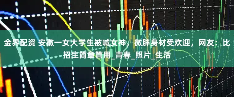 金界配资 安徽一女大学生被喊女神，微胖身材受欢迎，网友：比招生简章管用_青春_照片_生活