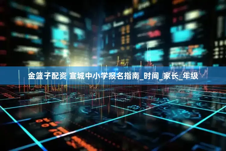金篮子配资 宣城中小学报名指南_时间_家长_年级