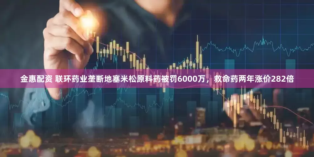 金惠配资 联环药业垄断地塞米松原料药被罚6000万，救命药两年涨价282倍