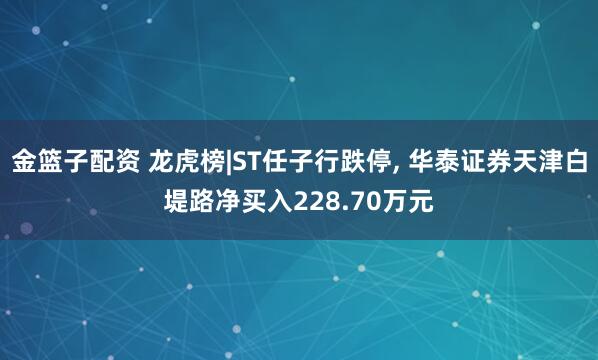 金篮子配资 龙虎榜|ST任子行跌停, 华泰证券天津白堤路净买入228.70万元
