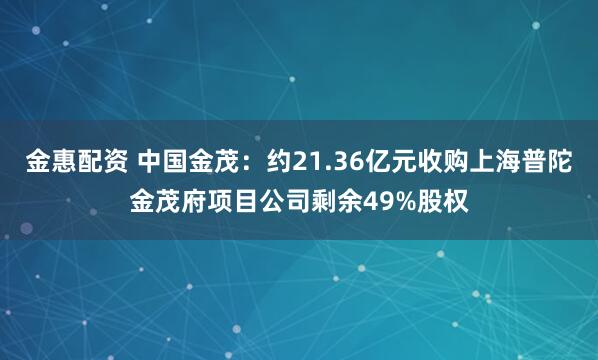 金惠配资 中国金茂：约21.36亿元收购上海普陀金茂府项目公司剩余49%股权