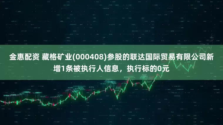 金惠配资 藏格矿业(000408)参股的联达国际贸易有限公司新增1条被执行人信息，执行标的0元