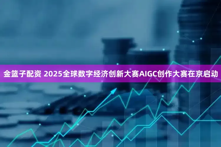 金篮子配资 2025全球数字经济创新大赛AIGC创作大赛在京启动