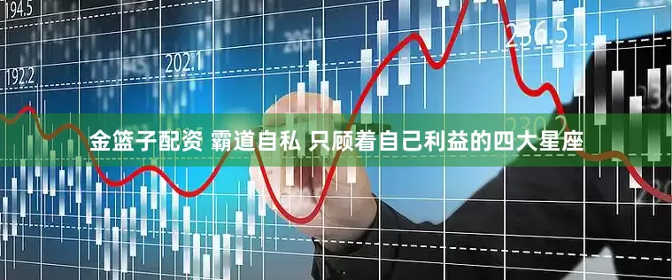 金篮子配资 霸道自私 只顾着自己利益的四大星座
