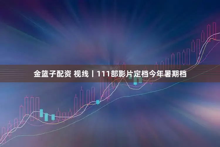 金篮子配资 视线丨111部影片定档今年暑期档