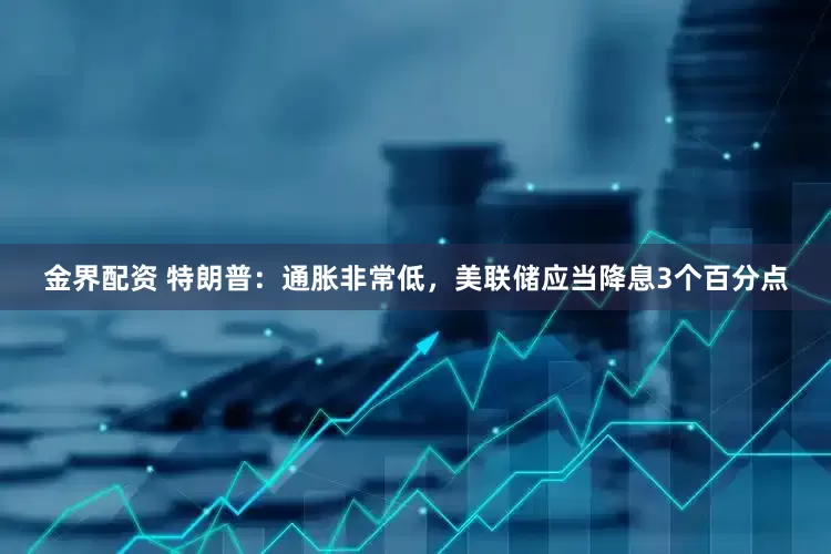 金界配资 特朗普：通胀非常低，美联储应当降息3个百分点