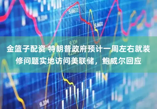 金篮子配资 特朗普政府预计一周左右就装修问题实地访问美联储，鲍威尔回应