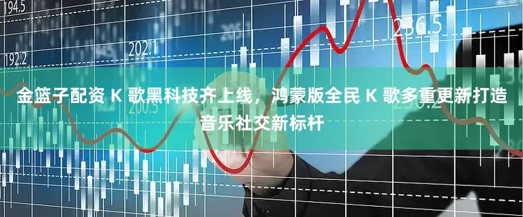 金篮子配资 K 歌黑科技齐上线，鸿蒙版全民 K 歌多重更新打造音乐社交新标杆