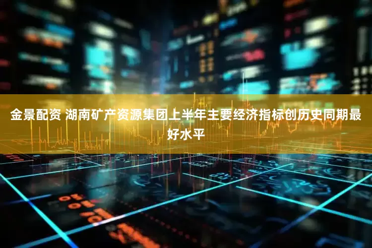 金景配资 湖南矿产资源集团上半年主要经济指标创历史同期最好水平