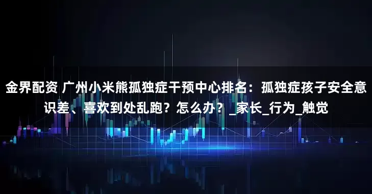 金界配资 广州小米熊孤独症干预中心排名：孤独症孩子安全意识差、喜欢到处乱跑？怎么办？_家长_行为_触觉