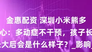 金惠配资 深圳小米熊多动症干预中心：多动症不干预，孩子长大后会是什么样子？_影响_注意力_发展