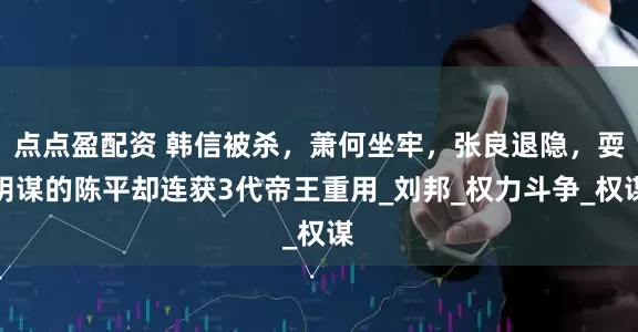 点点盈配资 韩信被杀，萧何坐牢，张良退隐，耍阴谋的陈平却连获3代帝王重用_刘邦_权力斗争_权谋