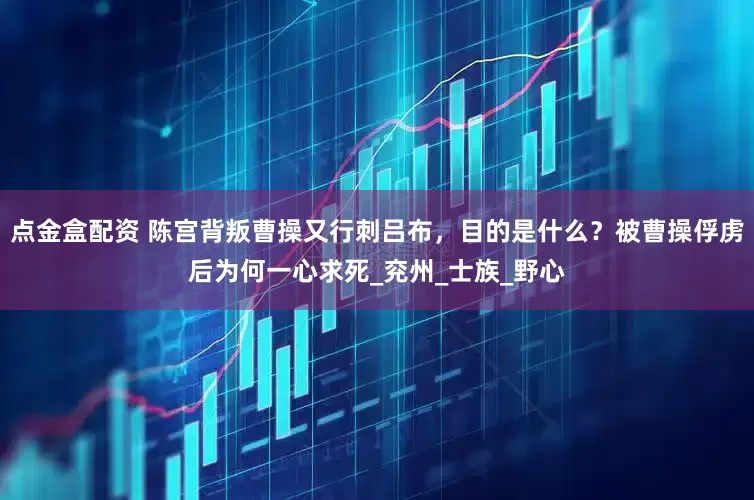 点金盒配资 陈宫背叛曹操又行刺吕布，目的是什么？被曹操俘虏后为何一心求死_兖州_士族_野心