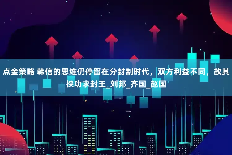 点金策略 韩信的思维仍停留在分封制时代，双方利益不同，故其挟功求封王_刘邦_齐国_赵国