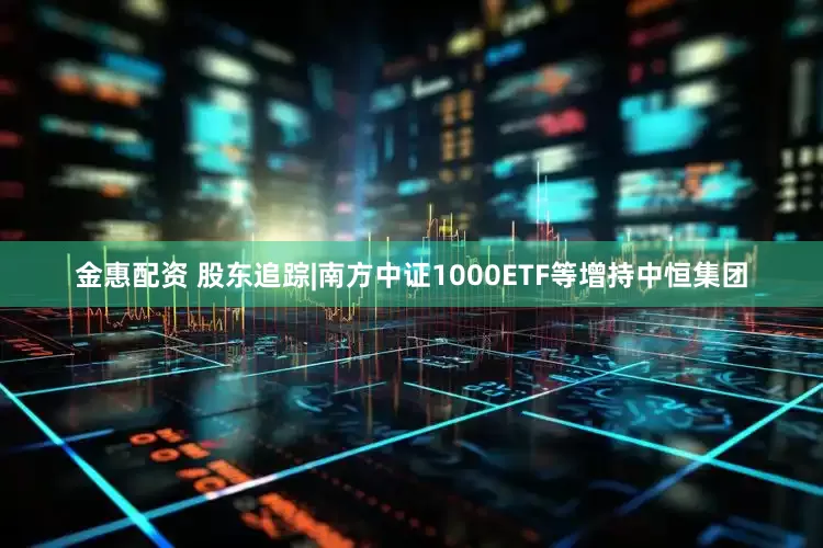 金惠配资 股东追踪|南方中证1000ETF等增持中恒集团