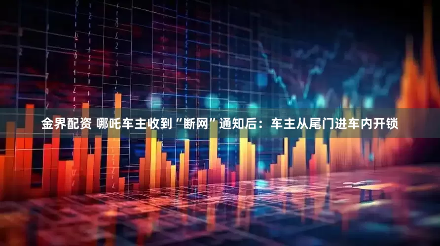 金界配资 哪吒车主收到“断网”通知后：车主从尾门进车内开锁