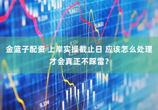 金篮子配资 上岸实操截止日 应该怎么处理才会真正不踩雷？