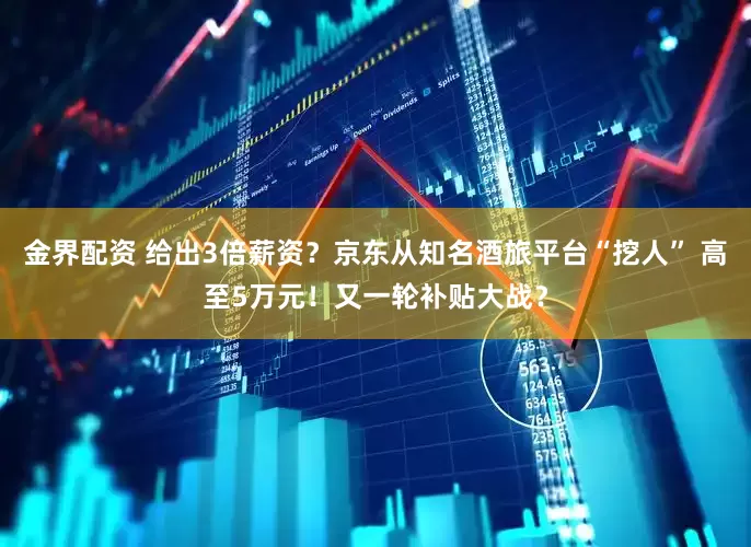 金界配资 给出3倍薪资？京东从知名酒旅平台“挖人” 高至5万元！又一轮补贴大战？