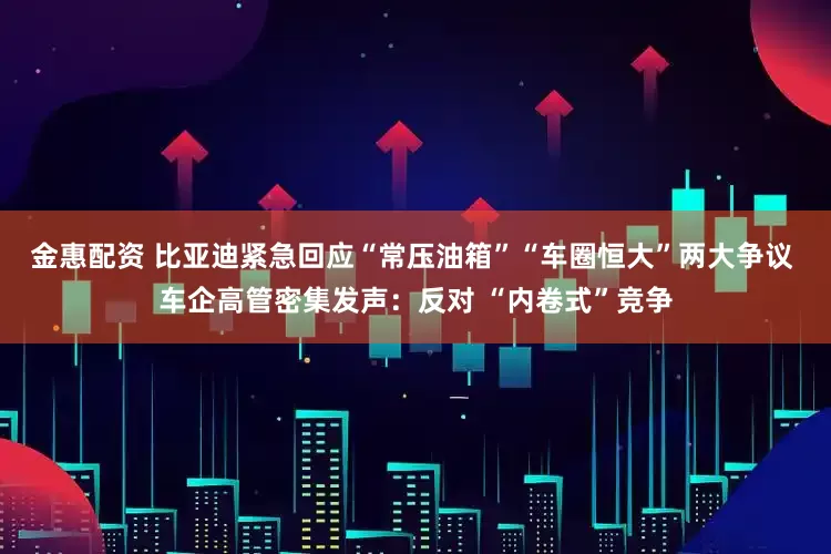 金惠配资 比亚迪紧急回应“常压油箱”“车圈恒大”两大争议 车企高管密集发声：反对 “内卷式”竞争