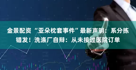 金景配资 “亚朵枕套事件”最新声明：系分拣错发！洗涤厂自辩：从未接过医院订单
