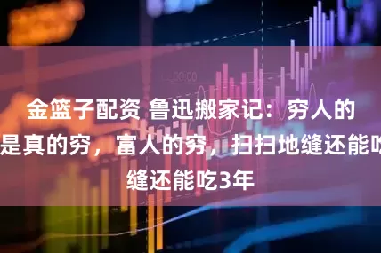 金篮子配资 鲁迅搬家记：穷人的穷，是真的穷，富人的穷，扫扫地缝还能吃3年