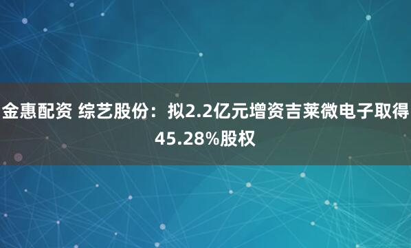 金惠配资 综艺股份：拟2.2亿元增资吉莱微电子取得45.28%股权