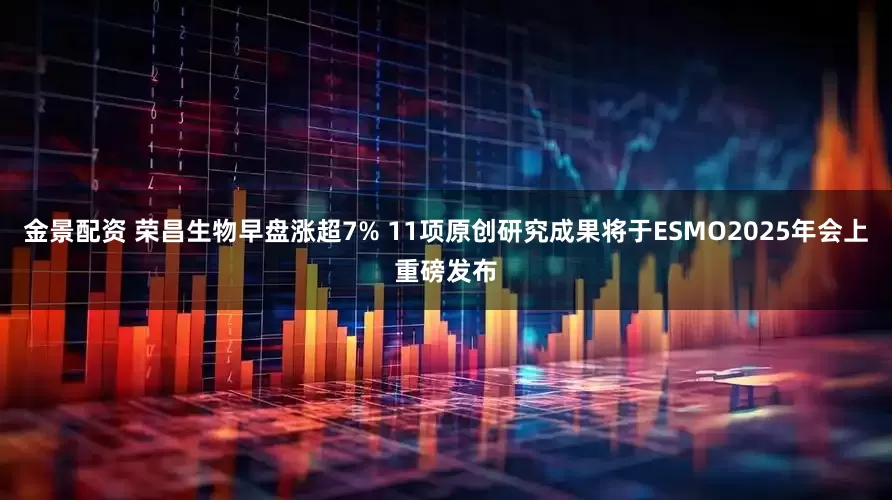 金景配资 荣昌生物早盘涨超7% 11项原创研究成果将于ESMO2025年会上重磅发布