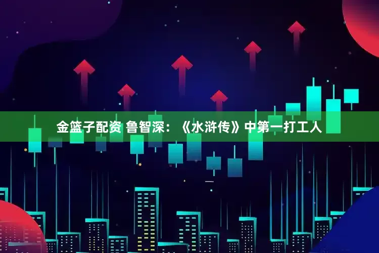 金篮子配资 鲁智深：《水浒传》中第一打工人
