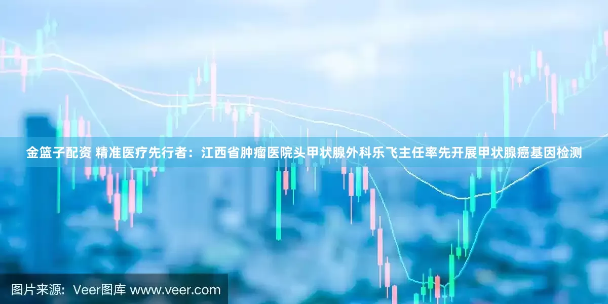 金篮子配资 精准医疗先行者：江西省肿瘤医院头甲状腺外科乐飞主任率先开展甲状腺癌基因检测
