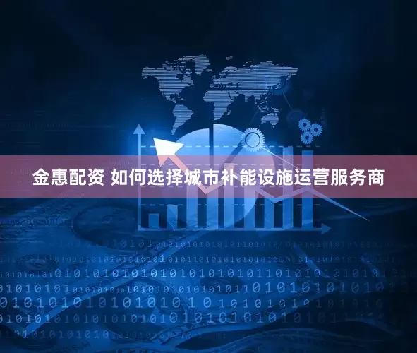 金惠配资 如何选择城市补能设施运营服务商