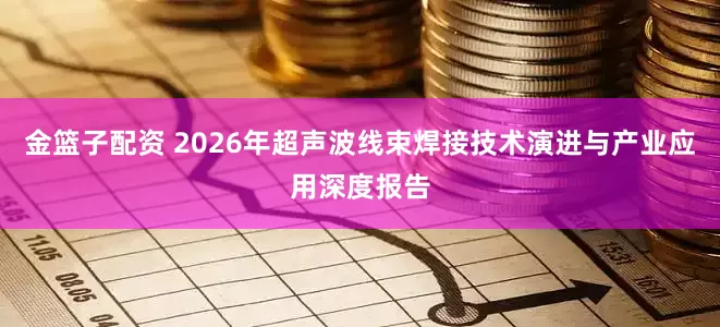 金篮子配资 2026年超声波线束焊接技术演进与产业应用深度报告